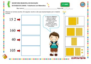34
Observe os números escritos. Em seguida, recorte e cole suas representações com o material
dourado:
105
40
160
15 2
O algarismo 0(zero) é
usado em alguns
números ao lado.
Você sabe o que ele
representa?
Converse com seus
amigos e registrem as
conclusões.
SECRETARIA MUNICIPAL DE EDUCAÇÃO
DE DUQUE DE CAXIAS - Trabalhando com Matemática
3º ANO
Meu nome é__________________________________________________ Hoje é dia ____/ ____/ ____.
 