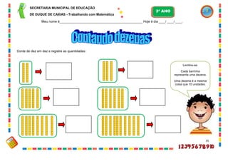 35
Conte de dez em dez e registre as quantidades:
Lembre-se:
Cada barrinha
representa uma dezena.
Uma dezena é a mesma
coisa que 10 unidades.
SECRETARIA MUNICIPAL DE EDUCAÇÃO
DE DUQUE DE CAXIAS - Trabalhando com Matemática
3º ANO
Meu nome é__________________________________________________ Hoje é dia ____/ ____/ ____.
 