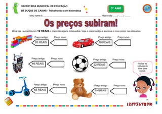 36
Uma loja aumentou em 10 REAIS o preço de alguns brinquedos. Veja o preço antigo e escreva o novo preço nas etiquetas:
20 REAIS
Preço antigo Preço novo
40 REAIS
Preço antigo Preço novo
65 REAIS
Preço antigo Preço novo
18 REAIS
Preço antigo Preço novo
22 REAIS
Preço antigo Preço novo
100 REAIS
Preço antigo Preço novo
Utilize as
cédulas de
Real para
contar.
SECRETARIA MUNICIPAL DE EDUCAÇÃO
DE DUQUE DE CAXIAS - Trabalhando com Matemática
3º ANO
Meu nome é__________________________________________________ Hoje é dia ____/ ____/ ____.
 