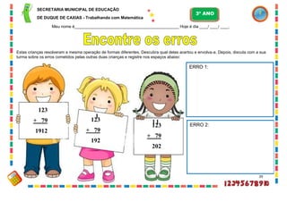 39
Estas crianças resolveram a mesma operação de formas diferentes. Descubra qual delas acertou e envolva-a. Depois, discuta com a sua
turma sobre os erros cometidos pelas outras duas crianças e registre nos espaços abaixo:
123
+ 79
1912
123
+ 79
192
1
1
123
+ 79
202
1
ERRO 1:
ERRO 2:
SECRETARIA MUNICIPAL DE EDUCAÇÃO
DE DUQUE DE CAXIAS - Trabalhando com Matemática
3º ANO
Meu nome é__________________________________________________ Hoje é dia ____/ ____/ ____.
 