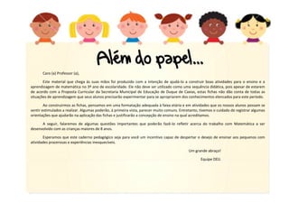 4
Caro (a) Professor (a),
Este material que chega às suas mãos foi produzido com a intenção de ajudá-lo a construir boas atividades para o ensino e a
aprendizagem de matemática no 3º ano de escolaridade. Ele não deve ser utilizado como uma sequência didática, pois apesar de estarem
de acordo com a Proposta Curricular da Secretaria Municipal de Educação de Duque de Caxias, estas fichas não dão conta de todas as
situações de aprendizagem que seus alunos precisarão experimentar para se apropriarem dos conhecimentos elencados para este período.
Ao construirmos as fichas, pensamos em uma formatação adequada à faixa etária e em atividades que os nossos alunos possam se
sentir estimulados a realizar. Algumas poderão, à primeira vista, parecer muito comuns. Entretanto, tivemos o cuidado de registrar algumas
orientações que ajudarão na aplicação das fichas e justificarão a concepção de ensino na qual acreditamos.
A seguir, falaremos de algumas questões importantes que poderão fazê-lo refletir acerca do trabalho com Matemática a ser
desenvolvido com as crianças maiores de 8 anos.
Esperamos que este caderno pedagógico seja para você um incentivo capaz de despertar o desejo de ensinar aos pequenos com
atividades prazerosas e experiências inesquecíveis.
Um grande abraço!
Equipe DEIJ.
 