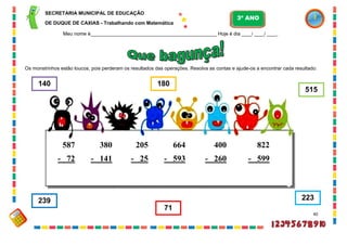 40
Os monstrinhos estão loucos, pois perderam os resultados das operações. Resolva as contas e ajude-os a encontrar cada resultado:
587
- 72
380
- 141
205
- 25
664
- 593
400
- 260
822
- 599
515
239
180
71
140
223
SECRETARIA MUNICIPAL DE EDUCAÇÃO
DE DUQUE DE CAXIAS - Trabalhando com Matemática
3º ANO
Meu nome é__________________________________________________ Hoje é dia ____/ ____/ ____.
 