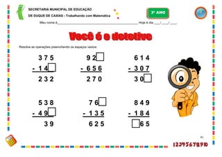 41
Resolva as operações preenchendo os espaços vazios:
3 7 5
- 1 4 3
2 3 2
9 2 6
- 6 5 6
2 7 0
6 1 4
- 3 0 7
3 0 7
5 3 8
- 4 9 9
3 9
7 6 0
- 1 3 5
6 2 5
8 4 9
- 1 8 4
6 6 5
SECRETARIA MUNICIPAL DE EDUCAÇÃO
DE DUQUE DE CAXIAS - Trabalhando com Matemática
3º ANO
Meu nome é__________________________________________________ Hoje é dia ____/ ____/ ____.
 