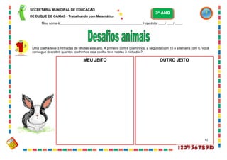 42
Uma coelha teve 3 ninhadas de filhotes este ano. A primeira com 8 coelhinhos, a segunda com 10 e a terceira com 6. Você
consegue descobrir quantos coelhinhos esta coelha teve nestas 3 ninhadas?
MEU JEITO OUTRO JEITO
SECRETARIA MUNICIPAL DE EDUCAÇÃO
DE DUQUE DE CAXIAS - Trabalhando com Matemática
3º ANO
Meu nome é__________________________________________________ Hoje é dia ____/ ____/ ____.
 