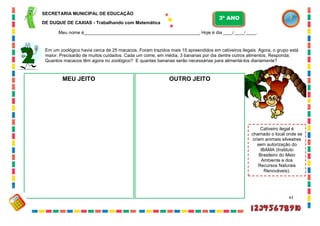 43
Em um zoológico havia cerca de 25 macacos. Foram trazidos mais 15 apreendidos em cativeiros ilegais. Agora, o grupo está
maior. Precisarão de muitos cuidados. Cada um come, em média, 3 bananas por dia dentre outros alimentos. Responda:
Quantos macacos têm agora no zoológico? E quantas bananas serão necessárias para alimentá-los diariamente?
MEU JEITO OUTRO JEITO
Cativeiro ilegal é
chamado o local onde se
criam animais silvestres
sem autorização do
IBAMA (Instituto
Brasileiro do Meio
Ambiente e dos
Recursos Naturais
Renováveis).
SECRETARIA MUNICIPAL DE EDUCAÇÃO
DE DUQUE DE CAXIAS - Trabalhando com Matemática
3º ANO
Meu nome é__________________________________________________ Hoje é dia ____/ ____/ ____.
 