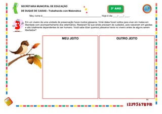 44
Em um viveiro de uma unidade de preservação havia muitos pássaros. Vinte deles foram soltos para viver em matas em
liberdade com acompanhamento dos veterinários. Restaram 52 que ainda precisam de cuidados, pois nasceram em gaiolas
e são totalmente dependentes do ser humano. Você sabe dizer quantos pássaros havia no viveiro antes de alguns serem
libertados?
OUTRO JEITOMEU JEITO
SECRETARIA MUNICIPAL DE EDUCAÇÃO
DE DUQUE DE CAXIAS - Trabalhando com Matemática
3º ANO
Meu nome é__________________________________________________ Hoje é dia ____/ ____/ ____.
 