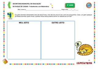 45
Os gatos dormem diariamente cerca de doze horas, mas não de uma só vez e sim aos pouquinhos. Caso, um gato qualquer
já tivesse dormido quatro horas, quantas horas ainda poderia dormir no restante de um dia?
MEU JEITO OUTRO JEITO
SECRETARIA MUNICIPAL DE EDUCAÇÃO
DE DUQUE DE CAXIAS - Trabalhando com Matemática
3º ANO
Meu nome é__________________________________________________ Hoje é dia ____/ ____/ ____.
 