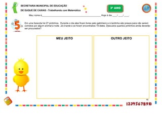 46
Em uma fazenda há 27 pintinhos. Durante o dia eles ficam livres pelo galinheiro e à tardinha são presos para não serem
comidos por algum animal à noite. Já é tarde e só foram encontrados 19 deles. Descubra quantos pintinhos ainda deverão
ser procurados?
MEU JEITO OUTRO JEITO
SECRETARIA MUNICIPAL DE EDUCAÇÃO
DE DUQUE DE CAXIAS - Trabalhando com Matemática
3º ANO
Meu nome é__________________________________________________ Hoje é dia ____/ ____/ ____.
 