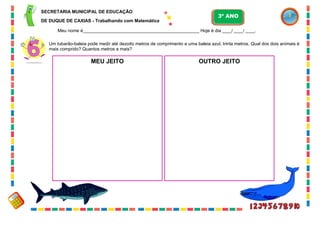 47
Um tubarão-baleia pode medir até dezoito metros de comprimento e uma baleia azul, trinta metros. Qual dos dois animais é
mais comprido? Quantos metros a mais?
MEU JEITO OUTRO JEITO
SECRETARIA MUNICIPAL DE EDUCAÇÃO
DE DUQUE DE CAXIAS - Trabalhando com Matemática
3º ANO
Meu nome é__________________________________________________ Hoje é dia ____/ ____/ ____.
 