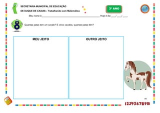 49
Quantas patas tem um cavalo? E cinco cavalos, quantas patas têm?
MEU JEITO OUTRO JEITO
SECRETARIA MUNICIPAL DE EDUCAÇÃO
DE DUQUE DE CAXIAS - Trabalhando com Matemática
3º ANO
Meu nome é__________________________________________________ Hoje é dia ____/ ____/ ____.
 