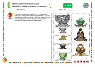 50
Veja que quebra-cabeça legal! Dá para montar vários
bichos esquisitos juntando duas peças diferentes, uma de
cada animal. Recorte as peças e descubra quantos bichos
esquisitos é possível formar. Registre todas as formas
encontradas usando os nomes dos animais:
SECRETARIA MUNICIPAL DE EDUCAÇÃO
DE DUQUE DE CAXIAS - Trabalhando com Matemática
3º ANO
Meu nome é__________________________________________________ Hoje é dia ____/ ____/ ____.
 