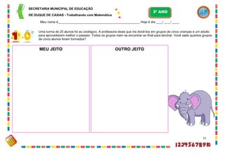 51
Uma turma de 20 alunos foi ao zoológico. A professora disse que iria dividi-los em grupos de cinco crianças e um adulto
para aproveitarem melhor o passeio. Todos os grupos iriam se encontrar ao final para lanchar. Você sabe quantos grupos
de cinco alunos foram formados?
MEU JEITO OUTRO JEITO
SECRETARIA MUNICIPAL DE EDUCAÇÃO
DE DUQUE DE CAXIAS - Trabalhando com Matemática
3º ANO
Meu nome é__________________________________________________ Hoje é dia ____/ ____/ ____.
 