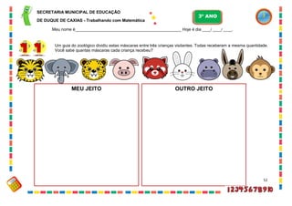 52
Um guia do zoológico dividiu estas máscaras entre três crianças visitantes. Todas receberam a mesma quantidade.
Você sabe quantas máscaras cada criança recebeu?
MEU JEITO OUTRO JEITO
SECRETARIA MUNICIPAL DE EDUCAÇÃO
DE DUQUE DE CAXIAS - Trabalhando com Matemática
3º ANO
Meu nome é__________________________________________________ Hoje é dia ____/ ____/ ____.
 