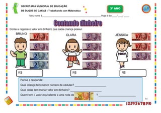53
Conte e registre o valor em dinheiro que cada criança possui:
R$ R$ R$
BRUNO CLARA JÉSSICA
Pense e responda:
Qual criança tem menor número de cédulas? _____________________
Qual delas tem menor valor em dinheiro? _____________________
Quem tem o valor equivalente a uma nota de ? _________________________
SECRETARIA MUNICIPAL DE EDUCAÇÃO
DE DUQUE DE CAXIAS - Trabalhando com Matemática
3º ANO
Meu nome é__________________________________________________ Hoje é dia ____/ ____/ ____.
 