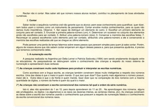 6
Recitar não é contar. Mas saber até que número nossos alunos recitam, contribui no planejamento de boas atividades
numéricas.
2. Contar
Saber recitar a sequência numérica oral não garante que os alunos usem esse conhecimento para quantificar, quer dizer,
nem todos usam o número como um instrumento de pensamento. Contar envolve muitos conhecimentos, para os quais não
damos muito importância. Observe: 1. Ser capaz de distinguir um elemento do outro; 2. Escolher um primeiro elemento do
conjunto para ser contado; 3. Enunciar a primeira palavra-número (um); 4. Determinar um sucessor no conjunto dos elementos
ainda não escolhidos para ser contado; 5. Atribuir uma palavra-número (dois); 6. Conservar a memória das escolhas feitas; 7.
Recomeçar os passos escolhendo outro elemento para ser contado, atribuindo uma palavra-número a ele e conservando a
memória das escolhas realizadas até que se chegue ao último elemento.
Pode parecer uma perda de tempo falarmos sobre esses passos que parecem simples para quem já sabe contar. Porém,
alguns de nossos alunos que não sabem contar emperram em algum desses passos e, para que possamos ajudá-los, é preciso
que tomemos conhecimento deles.
3. A numeração escrita
A pesquisa realizada na Argentina por Delia Lerner e Patrícia Sadovsky (1994) vem sendo amplamente divulgada entre
os educadores. As pesquisadoras se debruçaram sobre o conhecimento das crianças a respeito do nosso sistema de
numeração e apresentaram duas certezas:
1ª) As crianças constroem muito cedo hipóteses para produzir e interpretar as escritas numéricas.
Como acontece com a língua escrita, as crianças também constroem ideias muito inteligentes a respeito dos números
escritos. Uma das ideias é que o maior é quem manda. O que isso quer dizer? Que quanto mais algarismos o número possuir,
maior ele é. Outra ideia é que o da frente é quem manda. Quer dizer que na comparação de dois números com a mesma
quantidade de dígitos, o número da frente é quem diz qual é o maior.
2ª) As crianças não constroem a escrita convencional dos números tal qual a ordem da série numérica.
Isto é, eles não aprendem do 1 ao 10, para depois aprenderem do 11 ao 20... Na aprendizagem dos números, alguns
são privilegiados, os dígitos ( os algarismos) e os rasos (as dezenas inteiras, as centenas inteiras, etc). As crianças constroem
as ideias sobre a escrita dos números usando o conhecimento que possuem a respeito da numeração falada e o conhecimento
da escrita convencional dos números rasos.
 