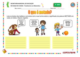 60
Leia os textos dos balões e converse com a sua turma sobre o significado da palavra METADE em
cada um deles. Depois registre:
Você é a
minha
outra
METADE!
Você tem
a METADE
do meu
tamanho!
Chupei a
METADE
de uma
laranja!
______________________________________
______________________________________
______________________________________
______________________________________
______________________________________
______________________________________
______
______________________________________
______________________________________
______________________________________
______________________________________
______________________________________
______________________________________
______
______________________________________
______________________________________
______________________________________
______________________________________
______________________________________
______________________________________
______
SECRETARIA MUNICIPAL DE EDUCAÇÃO
DE DUQUE DE CAXIAS - Trabalhando com Matemática
3º ANO
Meu nome é__________________________________________________ Hoje é dia ____/ ____/ ____.
 