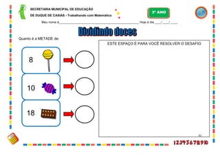61
Quanto é a METADE de:
8
10
18
ESTE ESPAÇO É PARA VOCÊ RESOLVER O DESAFIO
SECRETARIA MUNICIPAL DE EDUCAÇÃO
DE DUQUE DE CAXIAS - Trabalhando com Matemática
3º ANO
Meu nome é__________________________________________________ Hoje é dia ____/ ____/ ____.
 