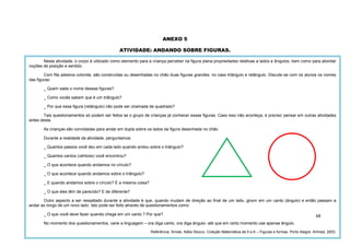 68
ANEXO 5
ATIVIDADE: ANDANDO SOBRE FIGURAS.
Nesta atividade, o corpo é utilizado como elemento para a criança perceber na figura plana propriedades relativas a lados e ângulos, bem como para abordar
noções de posição e sentido.
Com fita adesiva colorida, são construídas ou desenhadas no chão duas figuras grandes: no caso triângulo e retângulo. Discute-se com os alunos os nomes
das figuras:
_ Quem sabe o nome dessas figuras?
_ Como vocês sabem que é um triângulo?
_ Por que essa figura (retângulo) não pode ser chamada de quadrado?
Tais questionamentos só podem ser feitos se o grupo de crianças já conhecer essas figuras. Caso isso não aconteça, é preciso pensar em outras atividades
antes desta.
As crianças são convidadas para andar em dupla sobre os lados da figura desenhada no chão.
Durante a realidade da atividade, perguntamos:
_ Quantos passos você deu em cada lado quando andou sobre o triângulo?
_ Quantos cantos (vértices) você encontrou?
_ O que acontece quando andamos no círculo?
_ O que acontece quando andamos sobre o triângulo?
_ E quando andamos sobre o círculo? É a mesma coisa?
_ O que eles têm de parecido? E de diferente?
Outro aspecto a ser ressaltado durante a atividade é que, quando mudam de direção ao final de um lado, giram em um canto (ângulo) e então passam a
andar ao longo de um novo lado. Isto pode ser feito através de questionamentos como:
_ O que você deve fazer quando chega em um canto ? Por que?
No momento dos questionamentos, varie a linguagem – ora diga canto, ora diga ângulo- até que em certo momento use apenas ângulo.
Referência: Smole, Kátia Stocco. Coleção Matemática de 0 a 6 – Figuras e formas. Porto Alegre: Artmed, 2003.
 