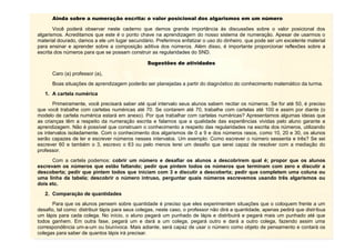 7
Ainda sobre a numeração escrita: o valor posicional dos algarismos em um número
Você poderá observar neste caderno que demos grande importância às discussões sobre o valor posicional dos
algarismos. Acreditamos que este é o ponto chave na aprendizagem do nosso sistema de numeração. Apesar de usarmos o
material dourado, damos a ele um lugar secundário. Preferimos enfatizar o uso do dinheiro, que pode ser um excelente material
para ensinar e aprender sobre a composição aditiva dos números. Além disso, é importante proporcionar reflexões sobre a
escrita dos números para que se possam construir as regularidades do SND.
Sugestões de atividades
Caro (a) professor (a),
Boas situações de aprendizagem poderão ser planejadas a partir do diagnóstico do conhecimento matemático da turma.
1. A cartela numérica
Primeiramente, você precisará saber até qual intervalo seus alunos sabem recitar os números. Se for até 50, é preciso
que você trabalhe com cartelas numéricas até 70. Se contarem até 70, trabalhe com cartelas até 100 e assim por diante (o
modelo de cartela numérica estará em anexo). Por que trabalhar com cartelas numéricas? Apresentamos algumas ideias que
as crianças têm a respeito da numeração escrita e falamos que a qualidade das experiências vividas pelo aluno garante a
aprendizagem. Não é possível que construam o conhecimento a respeito das regularidades na escrita dos números, utilizando
os intervalos isoladamente. Com o conhecimento dos algarismos de 0 a 9 e dos números rasos, como 10, 20 e 30, os alunos
serão capazes de ler e escrever números nesses intervalos. Um exemplo: Como escrever o número sessenta e três? Se sei
escrever 60 e também o 3, escrevo o 63 ou pelo menos terei um desafio que serei capaz de resolver com a mediação do
professor.
Com a cartela podemos: cobrir um número e desafiar os alunos a descobrirem qual é; propor que os alunos
escrevam os números que estão faltando; pedir que pintem todos os números que terminam com zero e discutir a
descoberta; pedir que pintem todos que iniciam com 3 e discutir a descoberta; pedir que completem uma coluna ou
uma linha da tabela; descobrir o número intruso, perguntar quais números escrevemos usando três algarismos ou
dois etc.
2. Comparação de quantidades
Para que os alunos pensem sobre quantidade é preciso que eles experimentem situações que o coloquem frente a um
desafio, tal como: distribuir lápis para seus colegas, neste caso, o professor não dirá a quantidade, apenas pedirá que distribua
um lápis para cada colega. No início, o aluno pegará um punhado de lápis e distribuirá e pegará mais um punhado até que
todos ganhem. Em outra fase, pegará um e dará a um colega, pegará outro e dará a outro colega, fazendo assim uma
correspondência um-a-um ou biunívoca. Mais adiante, será capaz de usar o número como objeto de pensamento e contará os
colegas para saber de quantos lápis irá precisar.
 