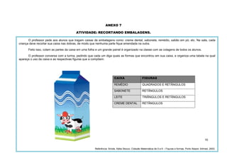 70
ANEXO 7
ATIVIDADE: RECORTANDO EMBALAGENS.
O professor pede aos alunos que tragam caixas de embalagens como: creme dental, sabonete, remédio, sabão em pó, etc. Na sala, cada
criança deve recortar sua caixa nas dobras, de modo que nenhuma parte fique emendada na outra.
Feito isso, colam as partes da caixa em uma folha e um grande painel é organizado na classe com as colagens de todos os alunos.
O professor conversa com a turma, pedindo que cada um diga quais as formas que encontrou em sua caixa, e organiza uma tabela na qual
apareça o uso da caixa e as respectivas figuras que a compõem:
CAIXA FIGURAS
REMÉDIO QUADRADOS E RETÂNGULOS
SABONETE RETÂNGULOS
LEITE TRIÂNGULOS E RETÂNGULOS
CREME DENTAL RETÂNGULOS
Referência: Smole, Kátia Stocco. Coleção Matemática de 0 a 6 – Figuras e formas. Porto Alegre: Artmed, 2003.
 