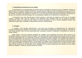 8
3. Classificação de elementos de uma coleção
A classificação é uma operação lógica que contribui para a construção do conceito de número. Classificar é separar os
elementos de uma coleção em classes de modo que em cada classe os objetos possuam características comuns. Ao reunir as
classes, obtemos novamente a coleção inicial. Logo, podemos separar as classes a partir de características qualitativas como,
por exemplo, os atributos dos objetos (cor, formato, etc.), o uso que fazemos dele (brinquedos de meninas e de meninos) ou
até como os nomeamos (carrinhos, bonecas, etc.) ou quantitativas (coleções com 3 elementos ou 5 elementos, etc.)
O importante é que você proponha que os alunos separem os elementos da coleção de acordo com a sua própria
vontade e discutam como cada um classificou. Sua intervenção será necessária para que os pequenos percebam
características comuns nos elementos das coleções. Proponha atividades em que os alunos classifiquem objetos reais
existentes na própria sala, a atividade no papel deverá sempre ser proposta depois.
4. Contagem
A contagem, como discutido anteriormente, é uma ação muito importante no desenvolvimento do conhecimento
numérico. Experimente criar coleções com seus alunos como de tampinhas de refrigerante, de botões, pedrinhas , figurinhas ou
outro objeto acessível. Será uma boa oportunidade para os pequenos contarem e registrarem a quantidade com auxílio da
cartela numérica.
Neste caderno, você não encontrará atividades de contagem, pois acreditamos que poucos alunos neste ano de
escolaridade estarão em uma fase inicial de contagem. Caso ainda haja alunos neste estágio, deixe que eles contem nos dedos
se sentirem necessidade. Não é um retrocesso. É apenas a valorização do melhor instrumento de contagem que possuímos e
que a humanidade utilizou por muito tempo. Quando seus alunos forem craques na contagem, não precisarão mais usá-los com
frequência. Estimule-os a memorizar alguns cálculos com resultados até 10, mas sugerimos que permita que eles usem seus
dedos. Na verdade, alguns autores nomeiam o uso dos dedos na contagem como um pensamento concreto, pois dedos atuam
como objetos substitutos. Um exemplo: quero contar quantas pessoas há na minha família. Conto nos dedos e digo 6. Meus
dedos não são as pessoas da minha família, mas os substituem. Isto, que parece simples para uma criança, é sim uma atitude
altamente inteligente. Lembre-se, proponha sempre um desafio!
 