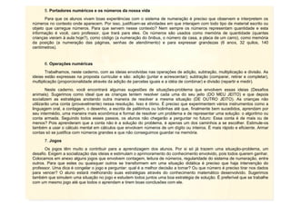 9
5. Portadores numéricos e os números da nossa vida
Para que os alunos vivam boas experiências com o sistema de numeração é preciso que observem e interpretem os
números no contexto onde aparecem. Por isso, justificam-se atividades em que interajam com todo tipo de material escrito ou
objeto que carregue números. Para que servem nesse contexto? Nem sempre os números representam quantidade e esta
informação é você, caro professor, que trará para eles. Os números são usados como memória de quantidade (quantas
crianças vieram à aula hoje?), como código (a numeração do ônibus, o número da casa, a placa de um carro), como memória
da posição (a numeração das páginas, senhas de atendimento) e para expressar grandezas (6 anos, 32 quilos, 140
centímetros).
6. Operações numéricas
Trabalhamos, neste caderno, com as ideias envolvidas nas operações de adição, subtração, multiplicação e divisão. As
ideias estão expressas na proposta curricular e são: adição (juntar e acrescentar); subtração (comparar, retirar e completar),
multiplicação (proporcionalidade através da adição de parcelas iguais e a idéia de combinar) e divisão (repartir e medir).
Neste caderno, você encontrará algumas sugestões de situações-problema que envolvem essas ideias (Desafios
animais). Sugerimos como ideal que as crianças tentem resolver cada uma do seu jeito (DO MEU JEITO) e que depois
socializem as estratégias anotando outra maneira de resolver a mesma situação (DE OUTRO JEITO). As crianças não
utilizarão uma conta (provavelmente) nessa resolução. Isso é ótimo. É preciso que experimentem vários instrumentos como a
linguagem oral, a contagem, o desenho, a escrita de palitinhos ou bolinhas até que, finalmente bem sucedidos, aprendam por
seu intermédio, uma maneira mais econômica e formal de resolver um problema e de representar uma solução: o algoritmo ou
conta armada. Seguindo todos esses passos, os alunos não chegarão a perguntar no futuro: Essa conta é de mais ou de
menos? Pois aprenderam que a conta não é a solução do problema, é apenas um dos caminhos a se escolher. Estimule-os
também a usar o cálculo mental em cálculos que envolvam números de um dígito ou inteiros. É mais rápido e eficiente. Armar
contas só se justifica com números grandes e que não conseguimos guardar na memória.
7. Jogos
Os jogos têm muito a contribuir para a aprendizagem dos alunos. Por si só já trazem uma situação-problema, um
desafio. Exigem a socialização das ideias e estimulam o aprimoramento do conhecimento envolvido, pois todos querem ganhar.
Colocamos em anexo alguns jogos que envolvem contagem, leitura de números, regularidade do sistema de numeração, entre
outros. Para que estes ou quaisquer outros se transformem em uma situação didática é preciso que haja intervenção do
professor. Uma dica é congelar o jogo e perguntar: qual é a melhor decisão a tomar? Ou que número é preciso tirar nos dados
para vencer? O aluno estará melhorando suas estratégias através do conhecimento matemático desenvolvido. Sugerimos
também que simulem uma situação no jogo e estudem todos juntos uma boa estratégia de solução. É preferível que se trabalhe
com um mesmo jogo até que todos o aprendam e tirem boas conclusões com ele.
 