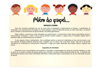 ESPAÇO E FORMA
Este eixo envolverá atividades de uso do corpo para a localização e deslocamento no espaço, a identificação da
localização e do posicionamento de objetos ou outras pessoas a partir de diferentes pontos de vista, entre eles o do próprio
aluno e também o reconhecimento de figuras planas e de sólidos geométricos.
Neste caderno, construímos muitas atividades que desenvolvem o conhecimento sobre figuras geométricas planas e
tridimensionais. Entretanto, o ideal é que os alunos também possam explorar o espaço físico e manipular objetos reais e
identificar neles as características que os definem.
O eixo espaço e forma, habitualmente, não é valorizado dentre os outros em matemática no dia a dia da escola e, por
isso, planejar situações didáticas eficientes para o trabalho com os alunos não é tão fácil. Porém, este eixo é de grande
importância na construção do conhecimento matemático e exige que sejam oferecidas informações claras e objetivas aos
alunos.
Sugestões de atividades
Sugerimos como uma atividade muito produtiva a montagem e desmontagem de caixas de produtos utilizados na casa
do aluno ou na escola e análise das figuras planas que a formam e da figura tridimensional formada por ela. A utilização das
planificações também trará muitas informações relevantes e estas podem gerar oportunidades de uso da criatividade do grupo
de alunos.

 