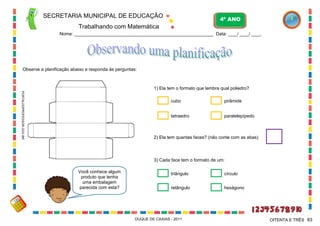 SECRETARIA MUNICIPAL DE EDUCAÇÃO

4º ANO

Trabalhando com Matemática
Nome: ___________________________________________________________ Data: ____/ ____/ ____.

Observe a planificação abaixo e responda às perguntas:

1) Ela tem o formato que lembra qual poliedro?
PORTALDOPROFESSOR.GOV.BR

cubo

pirâmide

tetraedro

paralelepípedo

2) Ela tem quantas faces? (não conte com as abas)

3) Cada face tem o formato de um:
Você conhece algum
produto que tenha
uma embalagem
parecida com esta?

triângulo

círculo

retângulo

hexágono

DUQUE DE CAXIAS - 2011

OITENTA E TRÊS 83

 