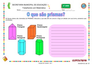 SECRETARIA MUNICIPAL DE EDUCAÇÃO

4º ANO

Trabalhando com Matemática
Nome: ___________________________________________________________ Data: ____/ ____/ ____.

As figuras abaixo são chamadas de PRISMAS. Descubra o que elas têm em comum e faça um debate com sua turma, anotando suas
conclusões:

Prisma
Triangular

Prisma
Quadrangular

_______________________________________________________
_______________________________________________________
_______________________________________________________

Prisma
Hexagonal

Prisma
Pentagonal

_______________________________________________________
_______________________________________________________
_______________________________________________________
_______________________________________________________
_______________________________________________________
_______________________________________________________
_______________________________________________________

DUQUE DE CAXIAS - 2011

NOVENTA E UM 91

 
