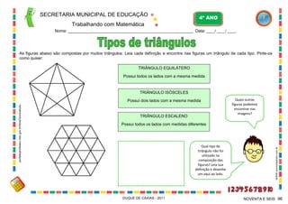 SECRETARIA MUNICIPAL DE EDUCAÇÃO

4º ANO

Trabalhando com Matemática
Nome: ___________________________________________________________ Data: ____/ ____/ ____.

As figuras abaixo são compostas por muitos triângulos. Leia cada definição e encontre nas figuras um triângulo de cada tipo. Pinte-os
como quiser:
TRIÂNGULO EQUILÁTERO
Possui todos os lados com a mesma medida

Possui dois lados com a mesma medida

TRIÂNGULO ESCALENO

Quais outras
figuras podemos
encontrar nas
imagens?

Possui todos os lados com medidas diferentes

Qual tipo de
triângulo não foi
utilizado na
composição das
figuras? Leia sua
definição e desenhe
um aqui ao lado.

DUQUE DE CAXIAS - 2011

WWW.canstockphoto.com.br

portaldoprofessor.mec.gov.br/fichaTecnicaAula...

TRIÂNGULO ISÓSCELES

NOVENTA E SEIS 96

 