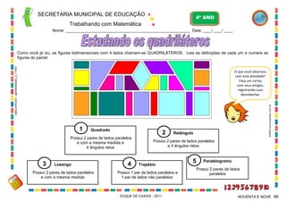 SECRETARIA MUNICIPAL DE EDUCAÇÃO

4º ANO

Trabalhando com Matemática
Nome: ___________________________________________________________ Data: ____/ ____/ ____.

sites.unifra.br/.../gicele/sessao_3_1.html

Como você já viu, as figuras bidimensionais com 4 lados chamam-se QUADRILÁTEROS. Leia as definições de cada um e numere as
figuras do painel:

1

Quadrado

2

Possui 2 pares de lados paralelos
e com a mesma medida e
4 ângulos retos

3

Losango

Possui 2 pares de lados paralelos
e com a mesma medida

4

WWW.canstockphoto.com.br

O que você observou
com esta atividade?
Faça um cartaz
com seus amigos,
registrando suas
descobertas.

Retângulo

Possui 2 pares de lados paralelos
e 4 ângulos retos

Trapézio

Possui 1 par de lados paralelos e
1 par de lados não paralelos

DUQUE DE CAXIAS - 2011

5

Paralelogramo
Possui 2 pares de lados
paralelos

NOVENTA E NOVE 99

 