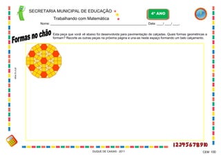 SECRETARIA MUNICIPAL DE EDUCAÇÃO

4º ANO

Trabalhando com Matemática
Nome: ___________________________________________________________ Data: ____/ ____/ ____.

educ.fc.ul.pt

Esta peça que você vê abaixo foi desenvolvida para pavimentação de calçadas. Quais formas geométricas a
formam? Recorte as outras peças na próxima página e una-as neste espaço formando um belo calçamento.

DUQUE DE CAXIAS - 2011

CEM 100

 