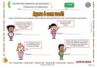 SECRETARIA MUNICIPAL DE EDUCAÇÃO

4º ANO

Trabalhando com Matemática
Nome: ___________________________________________________________ Data: _____/ _____/ _____.

Estas crianças são muito espertas e estão fazendo boas perguntas para você. Você consegue respondê-las?
WWW.canstockphoto.com.br

Eu nasci em 2002.
Quantos anos eu
tenho?

Eu tenho 8 anos. Minha
irmã tem 5 anos a mais
do que eu. Quantos
anos ela tem?

Resposta: _______________________

Resposta: _______________________

Minha mãe disse que com 18 anos
já serei um adulto. Eu ainda tenho
9 anos. Quantos anos ainda tenho
que esperar para isso?

Eu completei 10 anos
em janeiro deste ano.
Em qual ano nasci?

Resposta: _______________________

DUQUE DE CAXIAS - 2011

Resposta: _______________________

TRÊS 03

 