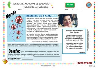 SECRETARIA MUNICIPAL DE EDUCAÇÃO

4º ANO

Trabalhando com Matemática

As histórias de Ruth Rocha estão espalhadas
pelo mundo, e ela já ganhou os mais importantes
prêmios brasileiros destinados à literatura infantil
da Fundação Nacional do Livro Infantil e Juvenil.

O direito das crianças
(Ruth Rocha)
Toda criança do mundo
Deve ser bem protegida
Contra os rigores do tempo
Contra os rigores da vida.

Trecho retirado de: WWW2.uol.com.br/ruthrocha

Você gostou da história da Ruth? Como foi a infância dela? Se parece com a sua?
Converse com a sua turma sobre isso e aproveite para ler outros textos da autora.

Agora, descubra a idade que Ruth Rocha completará este ano.

Criança tem que ter nome
Criança tem que ter lar
Ter saúde e não ter fome
Ter segurança e estudar.

http://assessorandosonhos.blogspot.com/2007
/10/o-direito-da-criana-ruth-rocha.html

Ruth Rocha nasceu em 1931 na cidade de São
Paulo. Filha dos cariocas Álvaro de Faria
Machado, médico, e Esther de Sampaio
Machado, tem quatro irmãos, Rilda, Álvaro,
Eliana e Alexandre. Teve uma infância alegre e
repleta de livros e gibis. O bairro de Vila Mariana,
onde morava, tinha nessa época muitas chácaras
por onde Ruth passava, a caminho da escola estudava no Colégio Bandeirantes.

infoescola.com

Nome: ___________________________________________________________ Data: _____/ _____/ _____.

Fragmento

Antes de descobrir, responda: qual informação encontrada na história de vida dela
será utilizada para responder ao desafio?__________________________________

IDADE DA RUTH: ____________

DUQUE DE CAXIAS - 2011

CINCO 05

 
