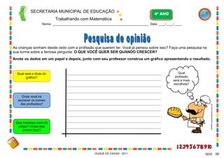 SECRETARIA MUNICIPAL DE EDUCAÇÃO

4º ANO

Trabalhando com Matemática
Nome: ___________________________________________________________ Data: ____/ ____/ ____.

As crianças sonham desde cedo com a profissão que querem ter. Você já pensou sobre isso? Faça uma pesquisa na
sua turma sobre a famosa pergunta: O QUE VOCÊ QUER SER QUANDO CRESCER?
Anote os dados em um papel e depois, junto com seu professor construa um gráfico apresentando o resultado.

Qual
profissão
será a mais
escolhida?

Qual será o título do
gráfico?

WWW.canstockphoto.com.br

Onde você irá
escrever os nomes
das profissões?

Que números você irá
utilizar? Onde eles
devem ficar?

DUQUE DE CAXIAS - 2011

SEIS

06

 