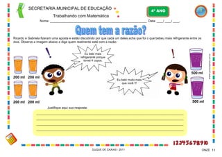 SECRETARIA MUNICIPAL DE EDUCAÇÃO

4º ANO

Trabalhando com Matemática
Nome: ___________________________________________________________ Data: ____/ ____/ ____.

Eu bebi mais
refrigerante porque
tomei 4 copos.

500 ml
200 ml 200 ml

Eu bebi muito mais
que você !!!

WWW.canstockphoto.com.br

Ricardo e Gabriela fizeram uma aposta e estão discutindo por que cada um deles acha que foi o que bebeu mais refrigerante entre os
dois. Observe a imagem abaixo e diga quem realmente está com a razão:

500 ml

200 ml 200 ml
Justifique aqui sua resposta:
______________________________________________________________________________________________________
______________________________________________________________________________________________________
______________________________________________________________________________________________________
______________________________________________________________________________________________________
_

DUQUE DE CAXIAS - 2011

ONZE 11

 