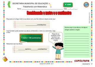 SECRETARIA MUNICIPAL DE EDUCAÇÃO

4º ANO

Trabalhando com Matemática

WWW.canstockphoto.com.br

Nome: ____________________________________________________________ Data: ____/ ____/ ____.

Peça para um amigo medir a sua altura com uma fita métrica e depois anote aqui:

__________centímetros
Escreva aqui a sua altura e de alguns
Você também pode escrever sua altura combinando o metro e o centímetro. Veja
a dica:
Pergunte ao
professor como
escrever sua
1 metro = 100 centímetros
altura usando a
vírgula!

amigos usando a vírgula:
________________________________
________________________________
________________________________
________________________________
________________________________

Reescreva aqui sua altura:

________________________________

______metro e______centímetros

________________________________
________________________________
________________________________
________________________________

DUQUE DE CAXIAS - 2011

DEZESSETE 17

 