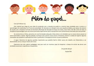 Caro (a) Professor (a),
Este material que chega às suas mãos foi produzido com a intenção de ajudá-lo a construir boas atividades para o ensino e a
aprendizagem de matemática no 4º ano de escolaridade. Ele não deve ser utilizado como uma sequência didática, pois apesar de estarem
de acordo com a Proposta Curricular da Secretaria Municipal de Educação de Duque de Caxias, estas fichas não dão conta de todas as
situações de aprendizagem que seus alunos precisarão experimentar para se apropriarem dos conhecimentos elencados para este período.
Ao construirmos as fichas, pensamos em uma formatação adequada à faixa etária e em atividades que os nossos alunos possam se
sentir estimulados a realizar. Algumas poderão, à primeira vista, parecer muito comuns. Entretanto, tivemos o cuidado de registrar algumas
orientações que ajudarão na aplicação das fichas e justificarão a concepção de ensino na qual acreditamos.
A seguir, falaremos de algumas questões importantes que poderão fazê-lo refletir acerca do trabalho com Matemática a ser
desenvolvido com as crianças maiores de 9 anos.
Esperamos que este caderno pedagógico seja para você um incentivo capaz de despertar o desejo de ensinar os alunos com
atividades prazerosas e experiências inesquecíveis.
Um grande abraço!
Equipe DEIJ.

 