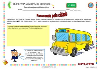 SECRETARIA MUNICIPAL DE EDUCAÇÃO

4º ANO

Trabalhando com Matemática
Nome: ___________________________________________________________ Data: ____/ ____/ ____.

Denise mora em Duque de Caxias e sempre visita a sua mãe que mora na cidade do Rio de Janeiro. Para chegar até lá, ela precisa
pegar o ônibus 415 com trajeto Jardim Leal - Central. Observe os algarismos que formam o número do ônibus e resolva o desafio a
seguir:
Quantos números diferentes você consegue formar utilizando
estes algarismos sem repeti-los? Anote-os aqui abaixo:

WWW.canstockphoto.com.br

415

O número da linha do ônibus
é um código e não
representa uma quantidade.
Converse com sua turma e
descubra outros números
que usamos como código no
dia-a-dia...

DUQUE DE CAXIAS - 2011

VINTE E TRÊS 23

 