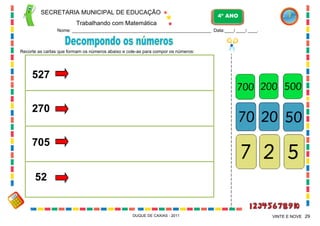 SECRETARIA MUNICIPAL DE EDUCAÇÃO

4º ANO

Trabalhando com Matemática
Nome: ___________________________________________________________ Data:____/ ____/ ____.

Recorte as cartas que formam os números abaixo e cole-as para compor os números:

527
270
705
52

DUQUE DE CAXIAS - 2011

VINTE E NOVE 29

 