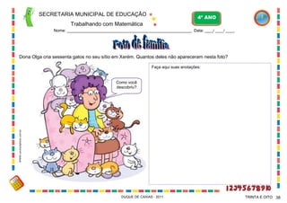 SECRETARIA MUNICIPAL DE EDUCAÇÃO

4º ANO

Trabalhando com Matemática
Nome: ___________________________________________________________ Data: ____/ ____/ ____.

Dona Olga cria sessenta gatos no seu sítio em Xerém. Quantos deles não apareceram nesta foto?
Faça aqui suas anotações:

WWW.canstockphoto.com.br

Como você
descobriu?

DUQUE DE CAXIAS - 2011

TRINTA E OITO 38

 