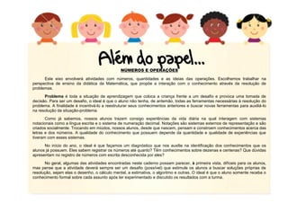 NÚMEROS E OPERAÇÕES
Este eixo envolverá atividades com números, quantidades e as ideias das operações. Escolhemos trabalhar na
perspectiva de ensino da didática da Matemática, que propõe a interação com o conhecimento através da resolução de
problemas.
Problema é toda a situação de aprendizagem que coloca a criança frente a um desafio e provoca uma tomada de
decisão. Para ser um desafio, o ideal é que o aluno não tenha, de antemão, todas as ferramentas necessárias à resolução do
problema. A finalidade é incentivá-lo a reestruturar seus conhecimentos anteriores e buscar novas ferramentas para auxiliá-lo
na resolução da situação-problema.
Como já sabemos, nossos alunos trazem consigo experiências da vida diária na qual interagem com sistemas
notacionais como a língua escrita e o sistema de numeração decimal. Notações são sistemas externos de representação e são
criados socialmente. Trocando em miúdos, nossos alunos, desde que nascem, pensam e constroem conhecimentos acerca das
letras e dos números. A qualidade do conhecimento que possuem depende da quantidade e qualidade de experiências que
tiveram com esses sistemas.
No início do ano, o ideal é que façamos um diagnóstico que nos auxilie na identificação dos conhecimentos que os
alunos já possuem. Eles sabem registrar os números até quanto? Têm conhecimentos sobre dezenas e centenas? Que dúvidas
apresentam no registro de números com escrita desconhecida por eles?
No geral, algumas das atividades encontradas neste caderno possam parecer, à primeira vista, difíceis para os alunos,
mas pense que a atividade deverá sempre ser um desafio (possível) que estimule os alunos a buscar soluções próprias de
resolução, sejam elas o desenho, o cálculo mental, a estimativa, o algoritmo e outras. O ideal é que o aluno somente receba o
conhecimento formal sobre cada assunto após ter experimentado e discutido os resultados com a turma.

 