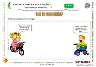 SECRETARIA MUNICIPAL DE EDUCAÇÃO

4º ANO

Trabalhando com Matemática
Nome: ___________________________________________________________ Data: ____/ ____/ ____.

Responda as perguntas das crianças:

Quantas rodas há
em 5 bicicletas
como a minha?

WWW.canstockphoto.com.br

E se as 5 bicicletas
também tiverem
rodinhas como esta
aqui?

DUQUE DE CAXIAS - 2011

QUARENTA E QUATRO 44

 