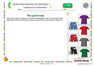 SECRETARIA MUNICIPAL DE EDUCAÇÃO

4º ANO

Trabalhando com Matemática
Nome: ___________________________________________________________ Data: ____/ ____/ ____.

Caso você tivesse as peças de roupa das ilustrações ao lado, de quantas formas
diferentes poderia combiná-las usando uma bermuda e uma blusa de cada vez?

WWW.canstockphoto.com.br

DUQUE DE CAXIAS - 2011

QUARENTA E SETE 47

 