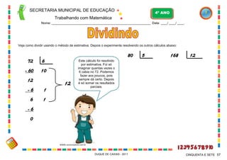 SECRETARIA MUNICIPAL DE EDUCAÇÃO

4º ANO

Trabalhando com Matemática
Nome: ___________________________________________________________ Data: ____/ ____/ ____.

Veja como dividir usando o método de estimativa. Depois o experimente resolvendo os outros cálculos abaixo:

72

6

- 60

80

10

12

12

-6

1

6

5

168

12

Este cálculo foi resolvido
por estimativa. Foi só
imaginar quantas vezes o
6 cabia no 72. Podemos
fazer aos poucos, pois
sempre dá certo. Depois
é só somar os resultados
parciais.

1

-6
0

WWW.canstockphoto.com.br

DUQUE DE CAXIAS - 2011

CINQUENTA E SETE 57

 