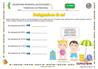 SECRETARIA MUNICIPAL DE EDUCAÇÃO

4º ANO

Trabalhando com Matemática
Nome: ___________________________________________________________ Data: ____/ ____/ ____.

Estas crianças estão na praia e, para se protegerem do sol, terão que usar um protetor solar. Sabendo que o protetor protege a pele por
4 horas, calcule o horário em que as crianças terão de passá-lo novamente:

Se colocarem às 8:00 h

_________________

Se colocarem às 9:30 h

_________________

Se colocarem às 10:15 h

_________________

Se colocarem às 11:45 h

_________________

Se colocarem às 13:50 h

Você descobriu o
segredo? Será que
podemos calcular o
horário mudando
apenas um número?

_________________

WWW.canstockphoto.com.br

DUQUE DE CAXIAS - 2011

CINQUENTA E NOVE 59

 