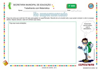 SECRETARIA MUNICIPAL DE EDUCAÇÃO

4º ANO

Trabalhando com Matemática
Nome: ___________________________________________________________ Data: ____/ ____/ ____.

Faça de conta que você tem 30 reais para gastar no supermercado. Recorte de um encarte tudo o que quiser comprar e cole no espaço
abaixo. Depois calcule o valor em dinheiro que restou.
Faça aqui suas anotações:

WWW.canstockphoto.com.br

Ainda bem
que eu posso
usar a
calculadora...

DUQUE DE CAXIAS - 2011

SESSENTA E DOIS 62

 