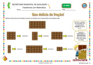 SECRETARIA MUNICIPAL DE EDUCAÇÃO

4º ANO

Trabalhando com Matemática
Nome: ___________________________________________________________ Data: ____/ ____/ ____.

Observe esta barra de chocolate e escreva as frações que correspondem aos pedaços dela:
Envolva o pedaço
de chocolate que
corresponde à
metade da barra
ou ½.

WWW.canstockphoto.com.br

Quando o
numerador e o
denominador
são iguais quer
dizer que temos
um inteiro.

DUQUE DE CAXIAS - 2011

SETENTA E UM 71

 