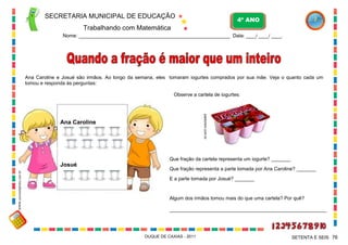 SECRETARIA MUNICIPAL DE EDUCAÇÃO

4º ANO

Trabalhando com Matemática
Nome: ___________________________________________________________ Data: ____/ ____/ ____.

Ana Caroline e Josué são irmãos. Ao longo da semana, eles tomaram iogurtes comprados por sua mãe. Veja o quanto cada um
tomou e responda às perguntas:
Observe a cartela de iogurtes:

pasticrem.com.br

Ana Caroline

Que fração da cartela representa um iogurte? _______
WWW.canstockphoto.com.br

Josué

Que fração representa a parte tomada por Ana Caroline? _______
E a parte tomada por Josué? _______

Algum dos irmãos tomou mais do que uma cartela? Por quê?
_________________________________________________________

DUQUE DE CAXIAS - 2011

SETENTA E SEIS 76

 