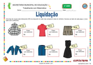 SECRETARIA MUNICIPAL DE EDUCAÇÃO

4º ANO

Trabalhando com Matemática
Nome: ___________________________________________________________ Data: ____/ ____/ ____.

Uma loja de roupas está oferecendo 50% de desconto no valor das compras à vista em dinheiro. Escreva ao lado de cada peça, o novo
valor com o desconto:

R$ 100

R$ 30
R$ 68
Preço
com desconto

R$

R$

R$ 124

R$ 50

Preço
com desconto

Preço
com desconto
R$

Preço
com desconto
R$

DUQUE DE CAXIAS - 2011

R$

R$ 85
Preço
com desconto
R$

WWW.canstockphoto.com.br

Preço
com desconto

SETENTA E OITO 78

 